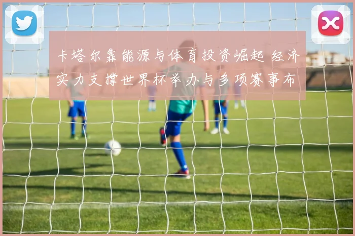 卡塔尔靠能源与体育投资崛起 经济实力支撑世界杯举办与多项赛事布局