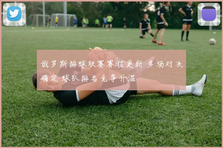 俄罗斯排球联赛赛程更新 多场对决确定 球队排名竞争升温