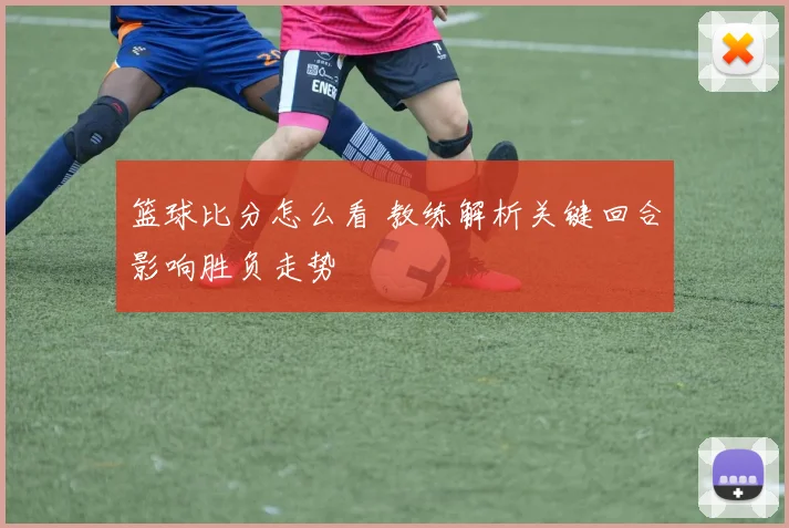 篮球比分怎么看 教练解析关键回合影响胜负走势