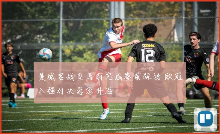 曼城客战皇马前完成赛前踩场 欧冠八强对决悬念升温