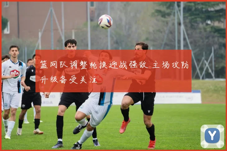 篮网队调整轮换迎战强敌 主场攻防升级备受关注