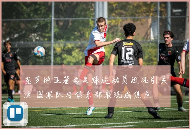 克罗地亚著名足球运动员近况引关注 国家队与俱乐部表现成焦点