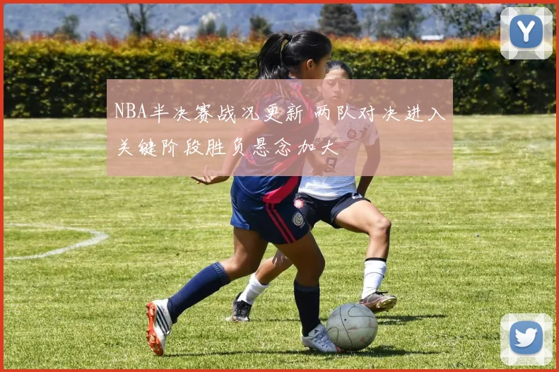 NBA半决赛战况更新 两队对决进入关键阶段胜负悬念加大