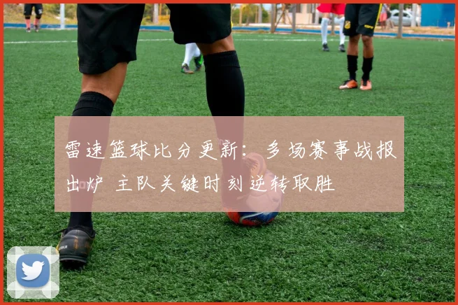 雷速篮球比分更新：多场赛事战报出炉 主队关键时刻逆转取胜