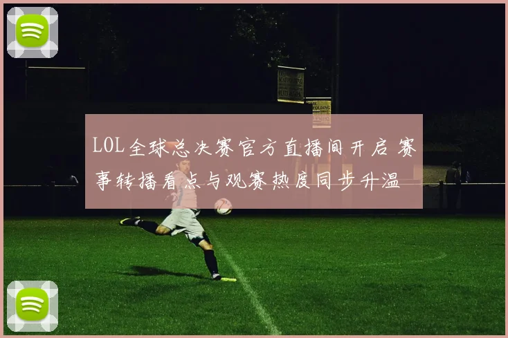 LOL全球总决赛官方直播间开启 赛事转播看点与观赛热度同步升温