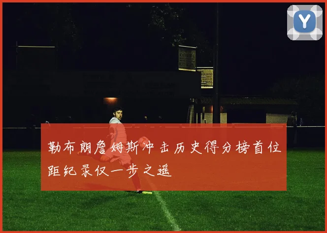 勒布朗詹姆斯冲击历史得分榜首位距纪录仅一步之遥