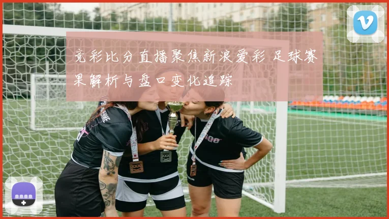 竞彩比分直播聚焦新浪爱彩 足球赛果解析与盘口变化追踪