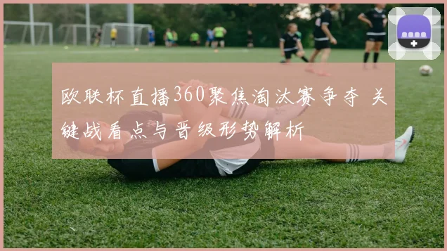 欧联杯直播360聚焦淘汰赛争夺 关键战看点与晋级形势解析