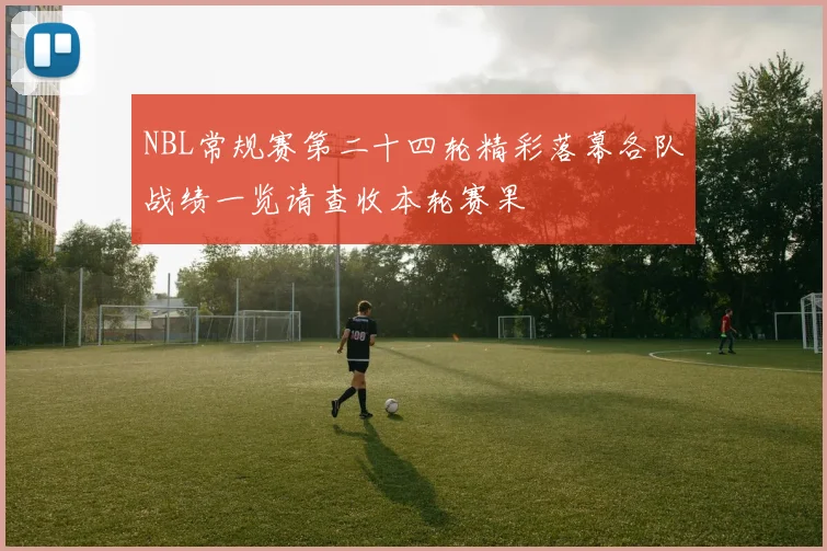 NBL常规赛第二十四轮精彩落幕各队战绩一览请查收本轮赛果
