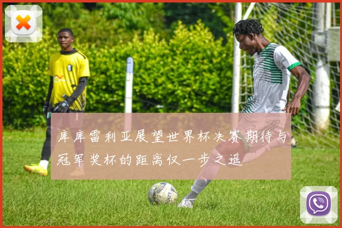 库库雷利亚展望世界杯决赛期待与冠军奖杯的距离仅一步之遥