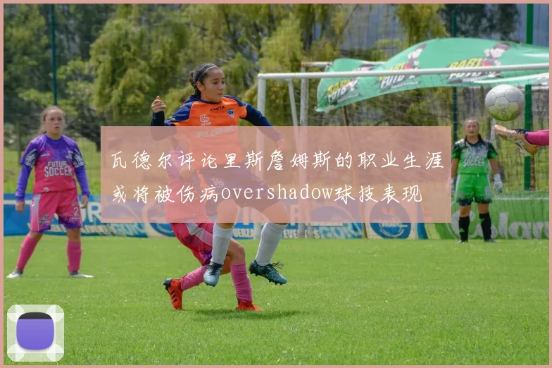 瓦德尔评论里斯詹姆斯的职业生涯或将被伤病overshadow球技表现