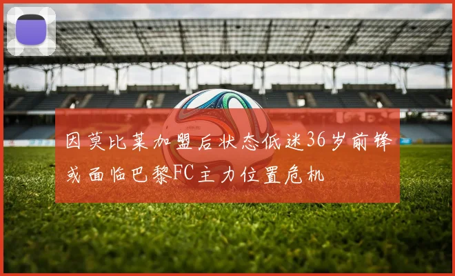 因莫比莱加盟后状态低迷36岁前锋或面临巴黎FC主力位置危机