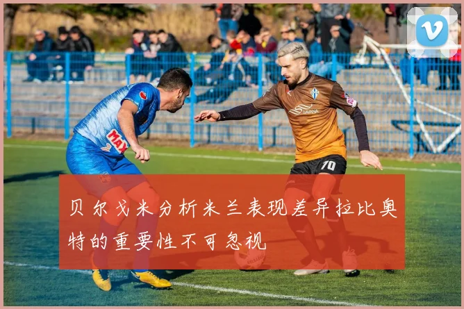 贝尔戈米分析米兰表现差异拉比奥特的重要性不可忽视