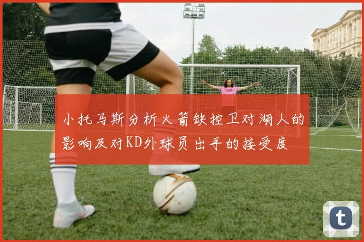 小托马斯分析火箭缺控卫对湖人的影响及对KD外球员出手的接受度