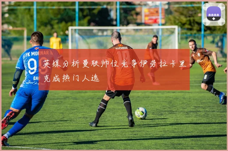 英媒分析曼联帅位竞争伊劳拉卡里克成热门人选