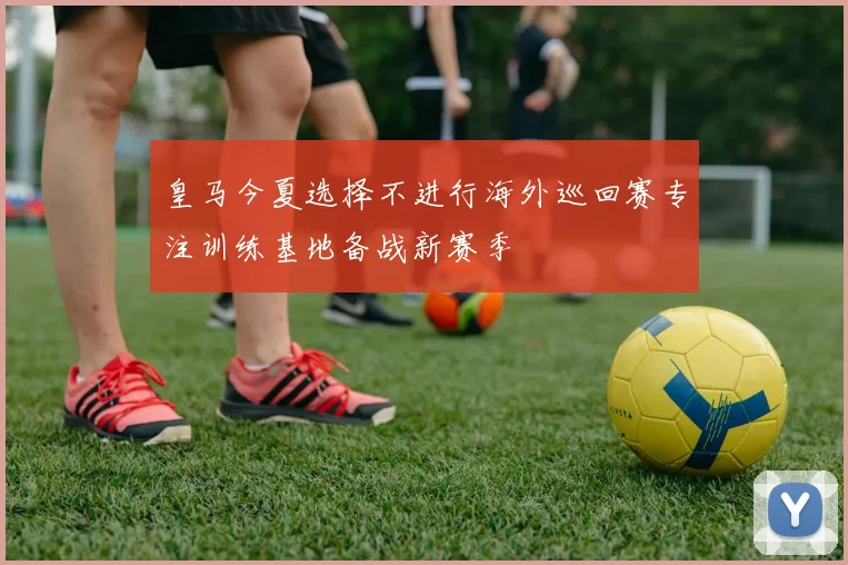 皇马今夏选择不进行海外巡回赛专注训练基地备战新赛季