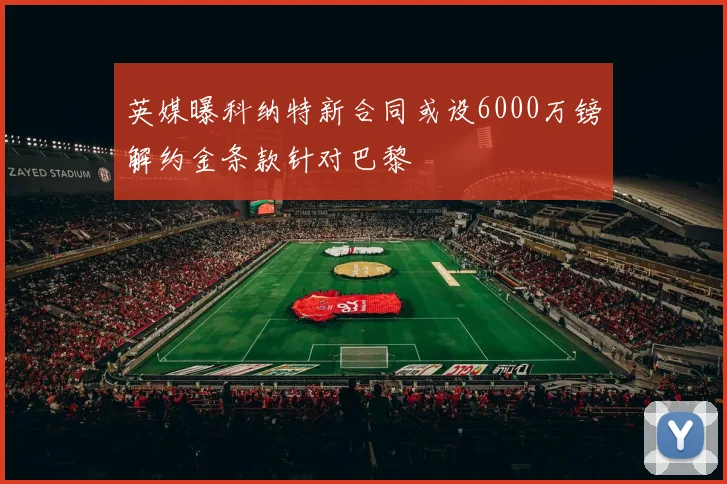 英媒曝科纳特新合同或设6000万镑解约金条款针对巴黎