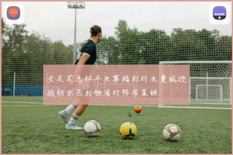女足足总杯半决赛精彩对决曼城迎战切尔西利物浦对阵布莱顿
