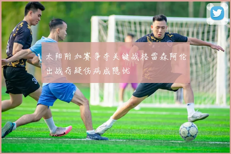 太阳附加赛争夺关键战格雷森阿伦出战存疑伤病成隐忧