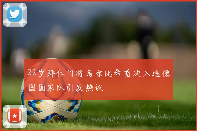 22岁拜仁门将乌尔比希首次入选德国国家队引发热议