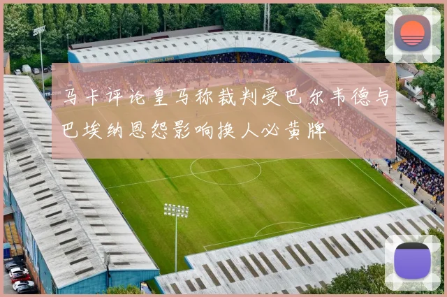 马卡评论皇马称裁判受巴尔韦德与巴埃纳恩怨影响换人必黄牌