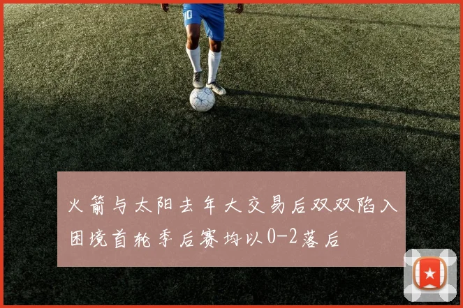 火箭与太阳去年大交易后双双陷入困境首轮季后赛均以0-2落后