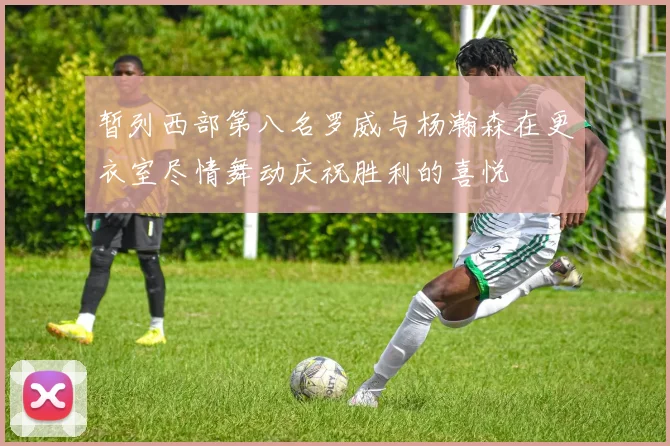 暂列西部第八名罗威与杨瀚森在更衣室尽情舞动庆祝胜利的喜悦