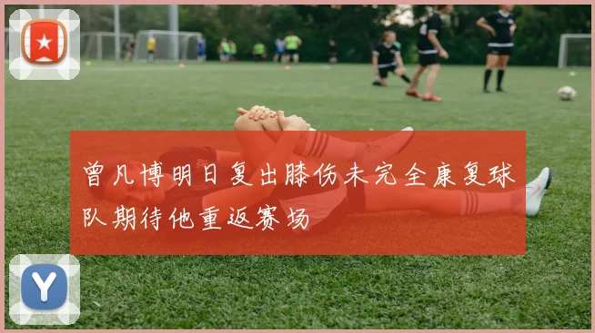 曾凡博明日复出膝伤未完全康复球队期待他重返赛场