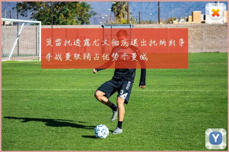 莫雷托透露尤文彻底退出托纳利争夺战曼联稍占优势于曼城