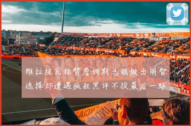 维拉纽瓦称赞詹姆斯总能做出明智选择却遭遇疯狂黑评不投最后一球