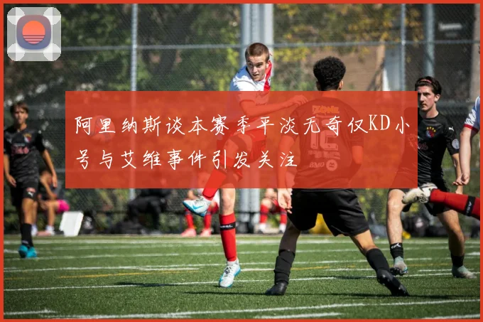 阿里纳斯谈本赛季平淡无奇仅KD小号与艾维事件引发关注