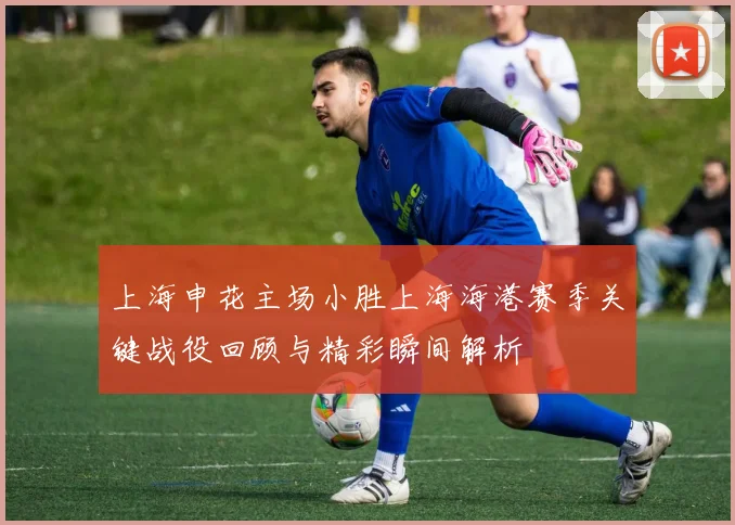 上海申花主场小胜上海海港赛季关键战役回顾与精彩瞬间解析