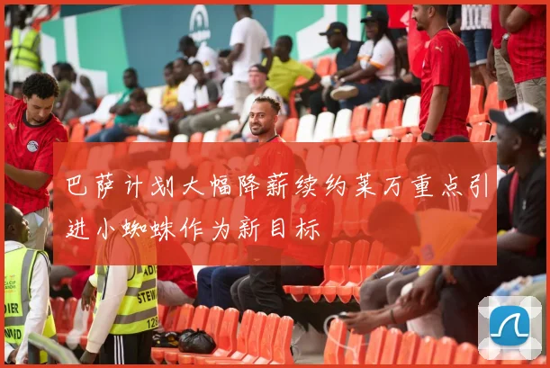 巴萨计划大幅降薪续约莱万重点引进小蜘蛛作为新目标