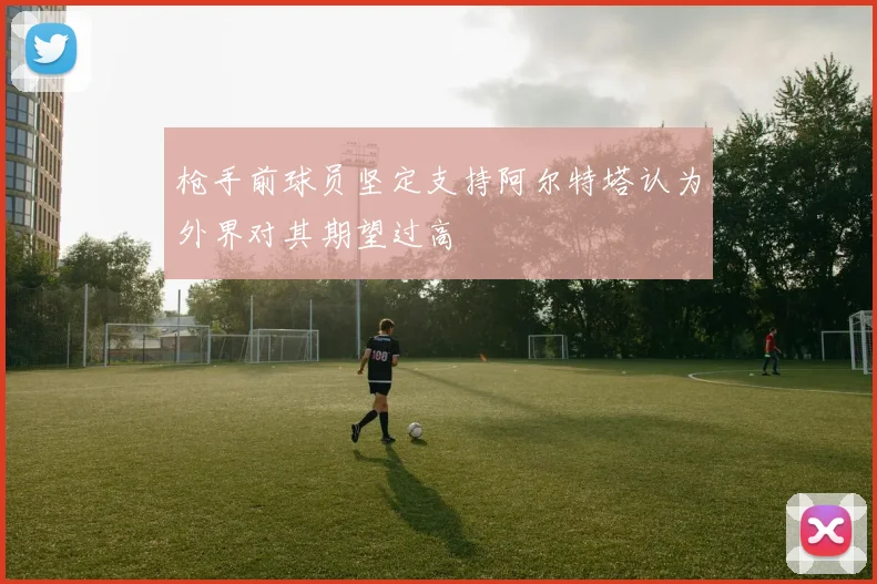 枪手前球员坚定支持阿尔特塔认为外界对其期望过高