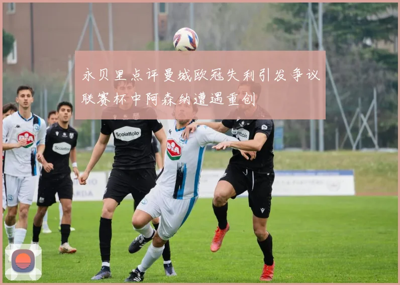 永贝里点评曼城欧冠失利引发争议联赛杯中阿森纳遭遇重创