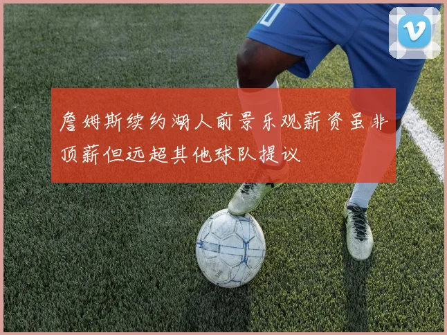 詹姆斯续约湖人前景乐观薪资虽非顶薪但远超其他球队提议