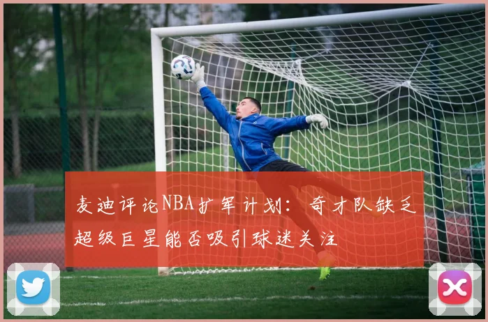 麦迪评论NBA扩军计划：奇才队缺乏超级巨星能否吸引球迷关注