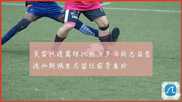 莫雷托透露琼托利为罗马新总监首选加斯佩里尼留任前景看好