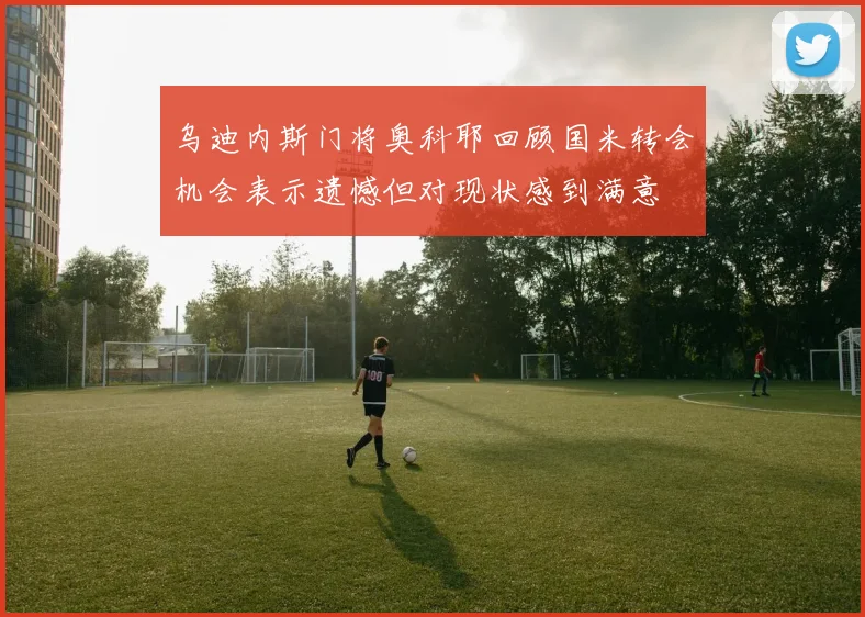 乌迪内斯门将奥科耶回顾国米转会机会表示遗憾但对现状感到满意