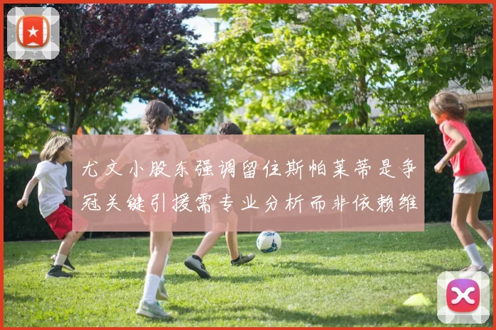 尤文小股东强调留住斯帕莱蒂是争冠关键引援需专业分析而非依赖维基百科