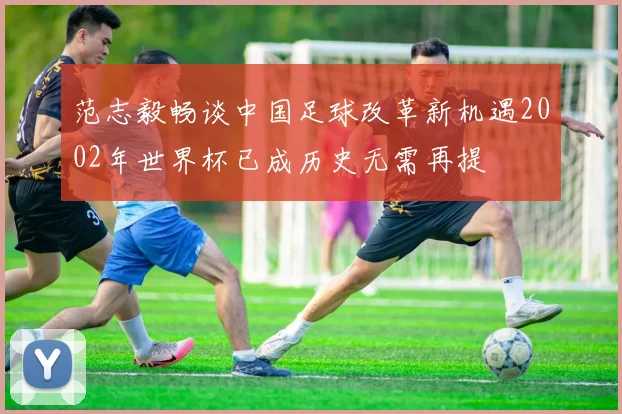 范志毅畅谈中国足球改革新机遇2002年世界杯已成历史无需再提