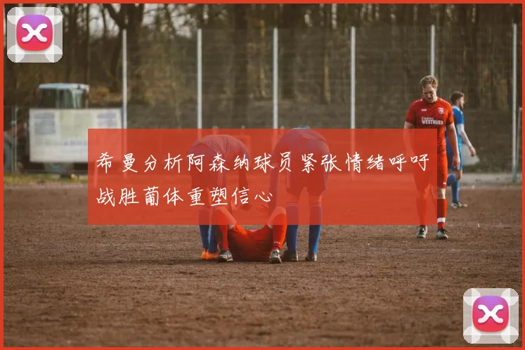 希曼分析阿森纳球员紧张情绪呼吁战胜葡体重塑信心
