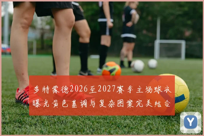 多特蒙德2026至2027赛季主场球衣曝光黄色基调与复杂图案完美结合