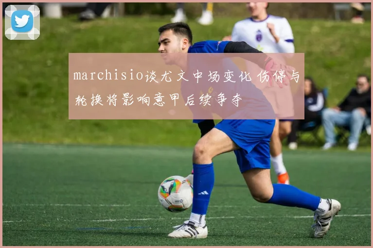 marchisio谈尤文中场变化 伤停与轮换将影响意甲后续争夺